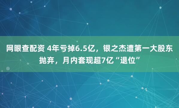 网眼查配资 4年亏掉6.5亿，银之杰遭第一大股东抛弃，月内套现超7亿“退位”