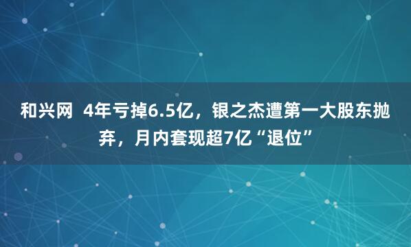 和兴网  4年亏掉6.5亿，银之杰遭第一大股东抛弃，月内套现超7亿“退位”