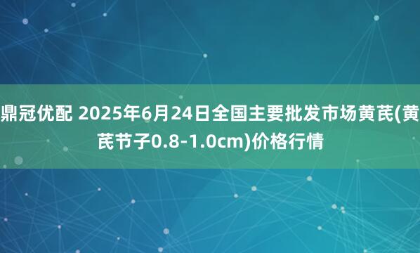 鼎冠优配 2025年6月24日全国主要批发市场黄芪(黄芪节子0.8-1.0cm)价格行情