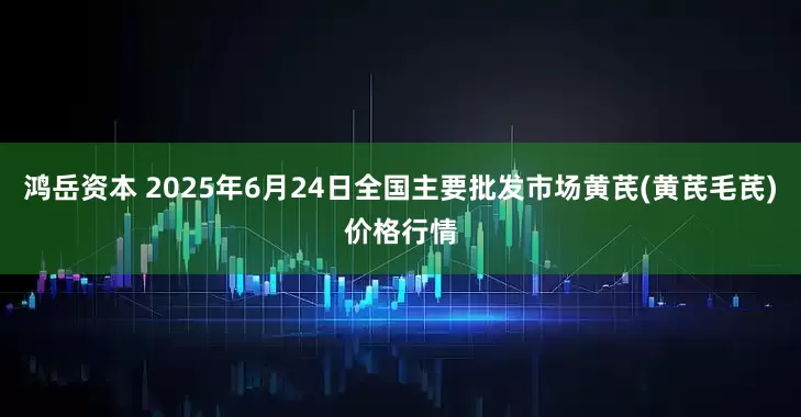 鸿岳资本 2025年6月24日全国主要批发市场黄芪(黄芪毛芪)价格行情