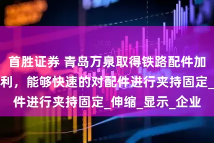 首胜证券 青岛万泉取得铁路配件加工用快速夹具专利，能够快速的对配件进行夹持固定_伸缩_显示_企业