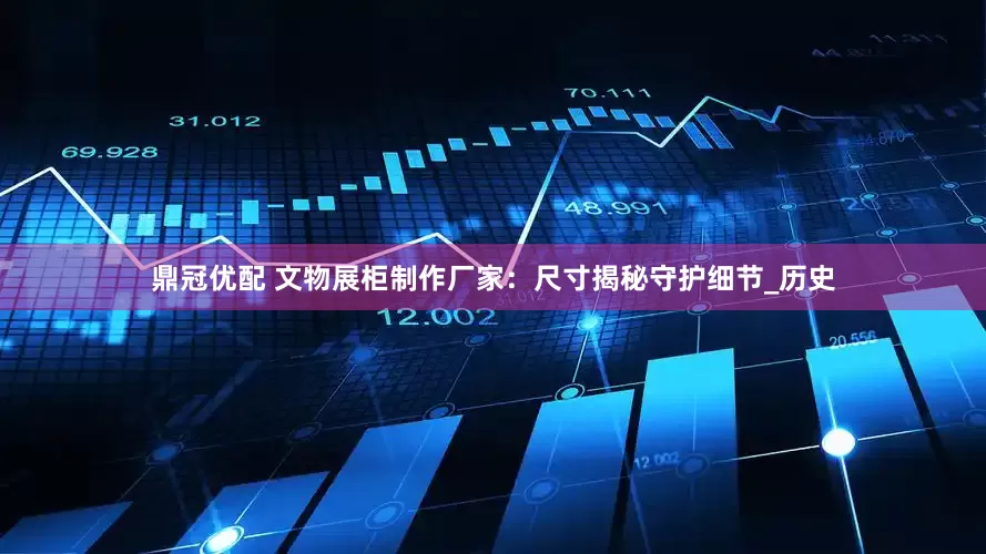 鼎冠优配 文物展柜制作厂家：尺寸揭秘守护细节_历史