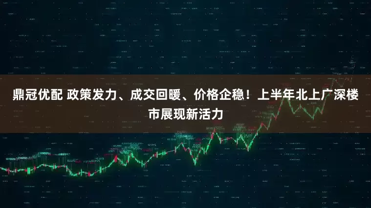 鼎冠优配 政策发力、成交回暖、价格企稳！上半年北上广深楼市展现新活力