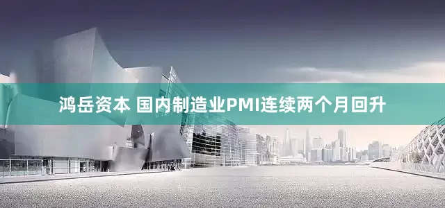鸿岳资本 国内制造业PMI连续两个月回升