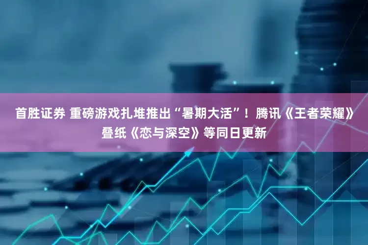 首胜证券 重磅游戏扎堆推出“暑期大活”！腾讯《王者荣耀》叠纸《恋与深空》等同日更新