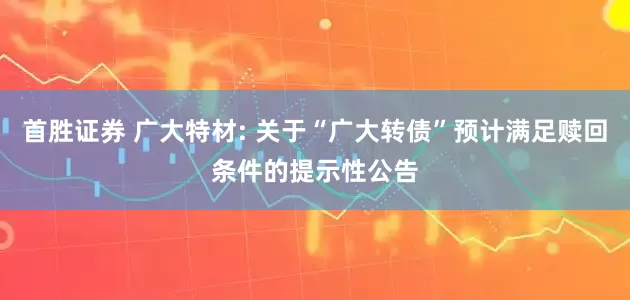 首胜证券 广大特材: 关于“广大转债”预计满足赎回条件的提示性公告