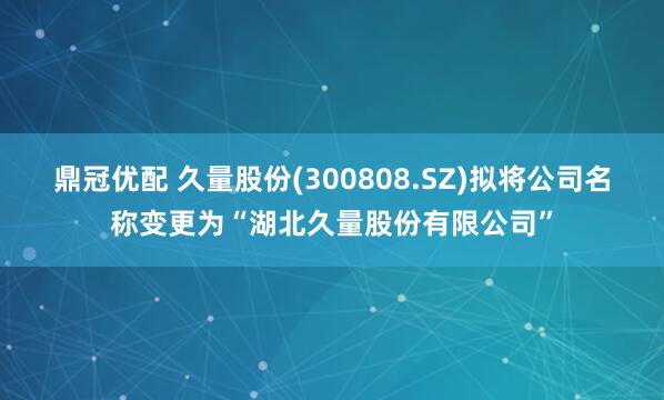 鼎冠优配 久量股份(300808.SZ)拟将公司名称变更为“湖北久量股份有限公司”