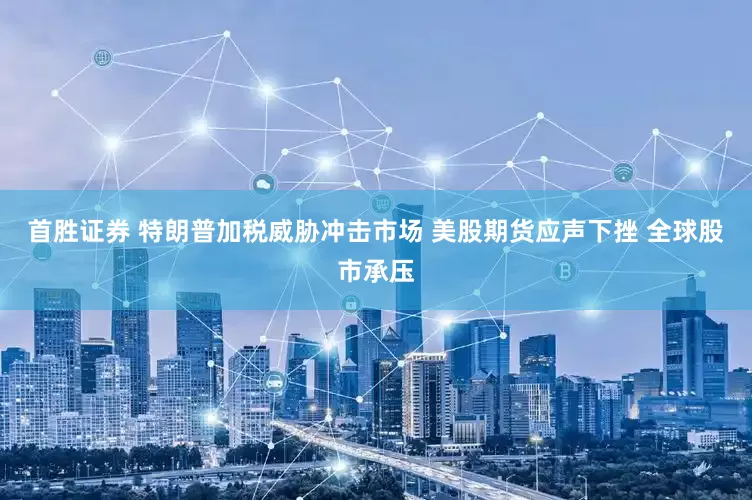 首胜证券 特朗普加税威胁冲击市场 美股期货应声下挫 全球股市承压