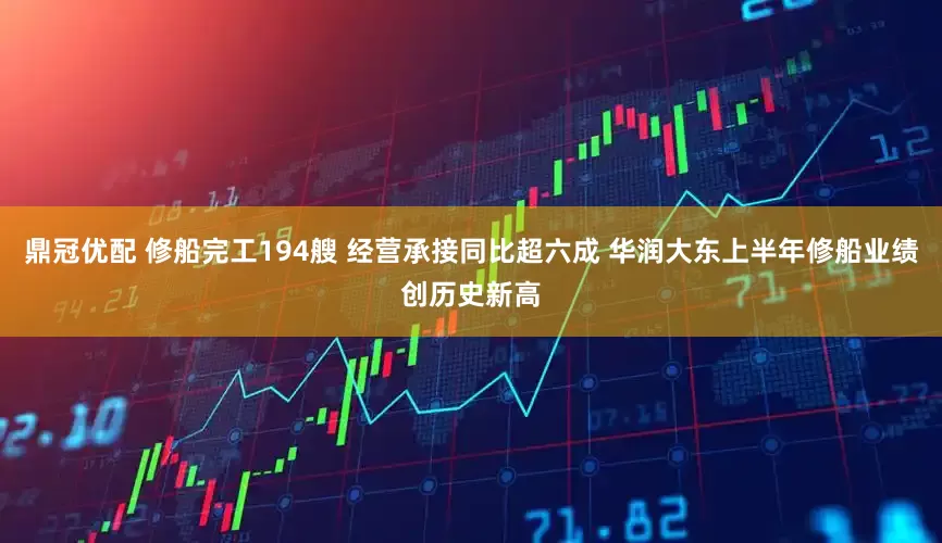 鼎冠优配 修船完工194艘 经营承接同比超六成 华润大东上半年修船业绩创历史新高