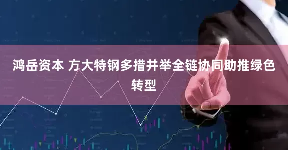 鸿岳资本 方大特钢多措并举全链协同助推绿色转型