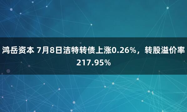 鸿岳资本 7月8日洁特转债上涨0.26%，转股溢价率217.95%