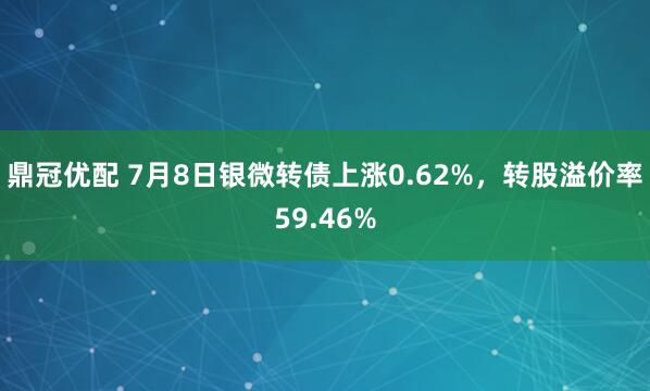 鼎冠优配 7月8日银微转债上涨0.62%，转股溢价率59.46%