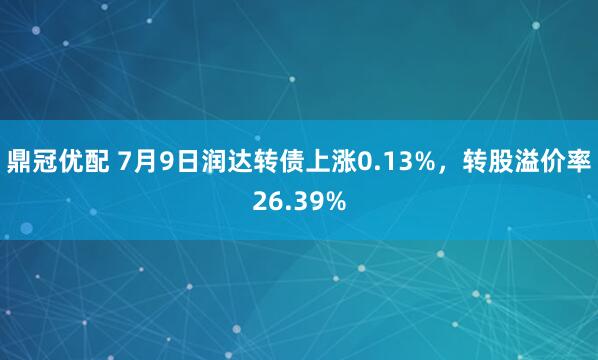 鼎冠优配 7月9日润达转债上涨0.13%，转股溢价率26.39%
