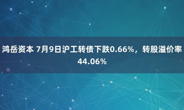 鸿岳资本 7月9日沪工转债下跌0.66%，转股溢价率44.06%