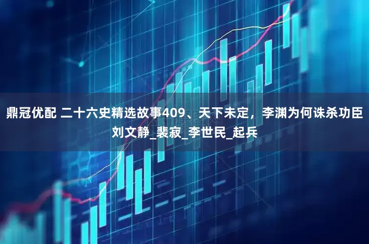 鼎冠优配 二十六史精选故事409、天下未定，李渊为何诛杀功臣刘文静_裴寂_李世民_起兵