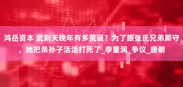 鸿岳资本 武则天晚年有多荒诞？为了跟张氏兄弟厮守，她把亲孙子活活打死了_李重润_争议_唐朝