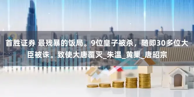 首胜证券 最残暴的饭局。9位皇子被杀，随即30多位大臣被诛。致使大唐覆灭_朱温_黄巢_唐昭宗