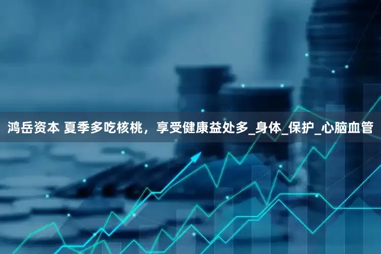 鸿岳资本 夏季多吃核桃，享受健康益处多_身体_保护_心脑血管