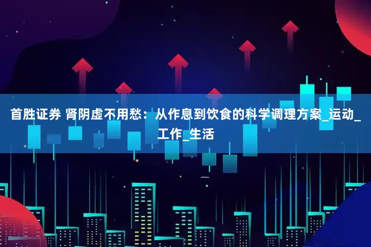 首胜证券 肾阴虚不用愁：从作息到饮食的科学调理方案_运动_工作_生活