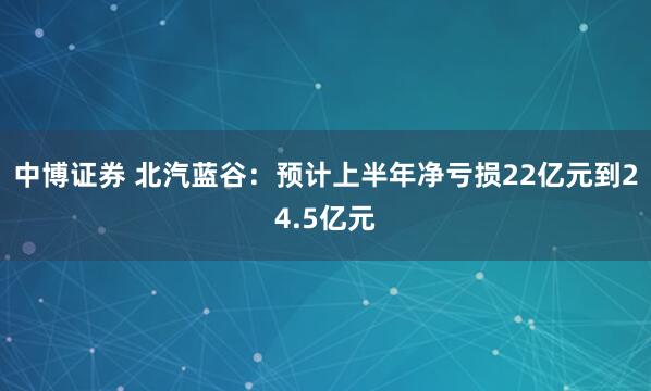 中博证券 北汽蓝谷：预计上半年净亏损22亿元到24.5亿元