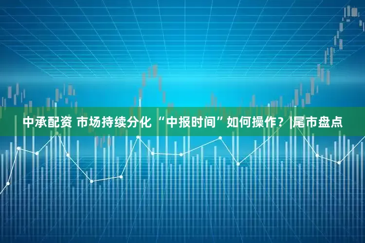 中承配资 市场持续分化 “中报时间”如何操作？|尾市盘点