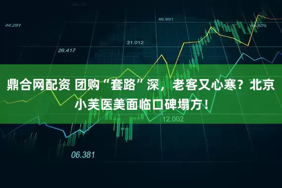 鼎合网配资 团购“套路”深，老客又心寒？北京小芙医美面临口碑塌方！