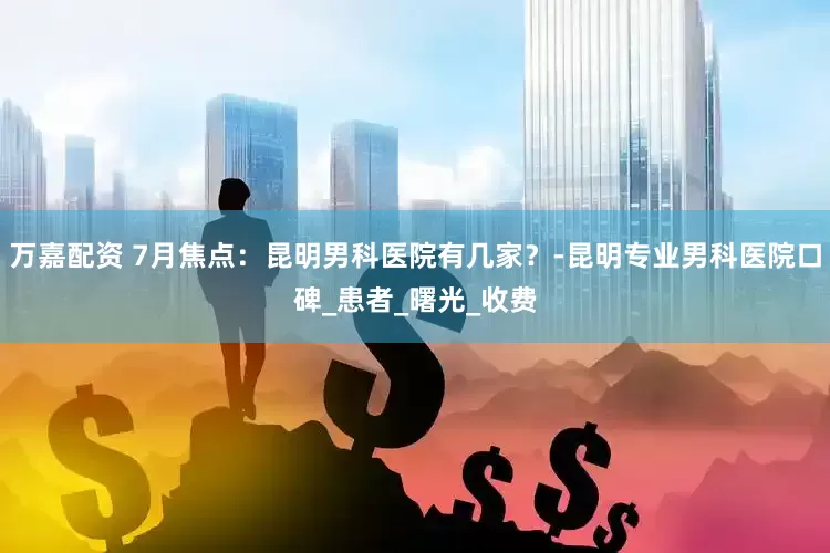 万嘉配资 7月焦点：昆明男科医院有几家？-昆明专业男科医院口碑_患者_曙光_收费