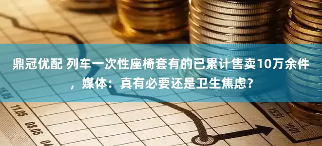 鼎冠优配 列车一次性座椅套有的已累计售卖10万余件，媒体：真有必要还是卫生焦虑？
