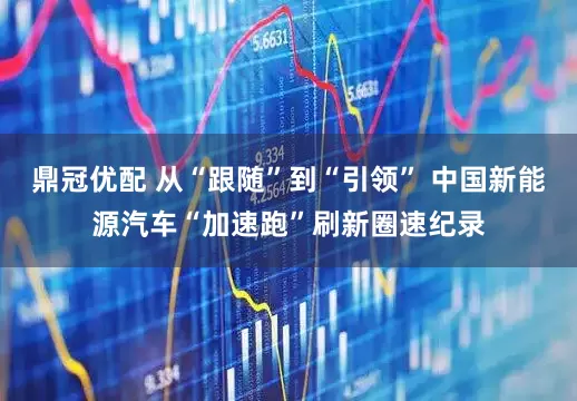 鼎冠优配 从“跟随”到“引领” 中国新能源汽车“加速跑”刷新圈速纪录