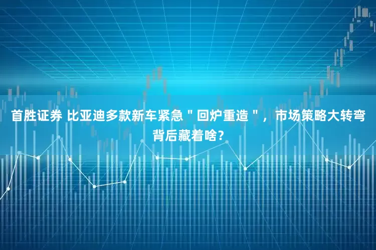 首胜证券 比亚迪多款新车紧急＂回炉重造＂，市场策略大转弯背后藏着啥？