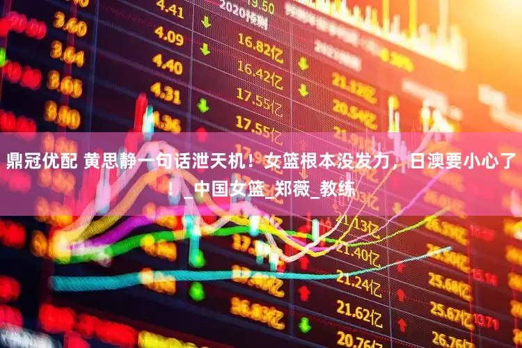 鼎冠优配 黄思静一句话泄天机！女篮根本没发力，日澳要小心了！_中国女篮_郑薇_教练