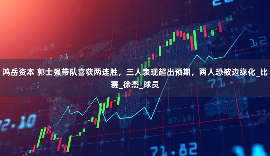 鸿岳资本 郭士强带队喜获两连胜，三人表现超出预期，两人恐被边缘化_比赛_徐杰_球员