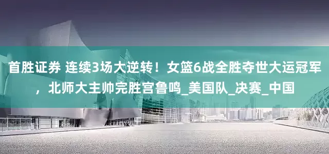 首胜证券 连续3场大逆转！女篮6战全胜夺世大运冠军，北师大主帅完胜宫鲁鸣_美国队_决赛_中国