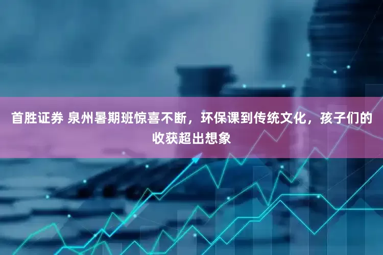 首胜证券 泉州暑期班惊喜不断，环保课到传统文化，孩子们的收获超出想象