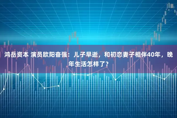 鸿岳资本 演员欧阳奋强：儿子早逝，和初恋妻子相伴40年，晚年生活怎样了？
