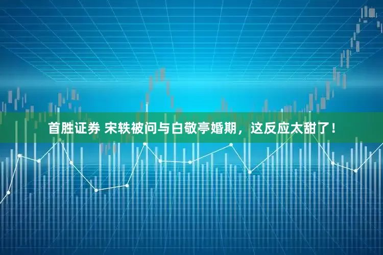 首胜证券 宋轶被问与白敬亭婚期，这反应太甜了！
