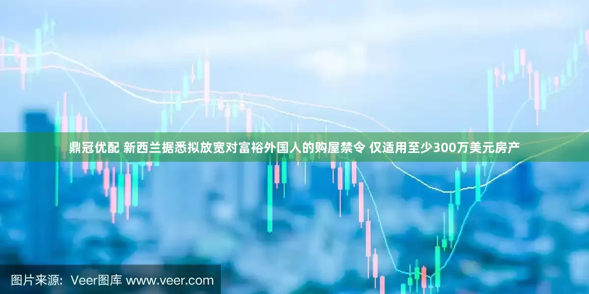 鼎冠优配 新西兰据悉拟放宽对富裕外国人的购屋禁令 仅适用至少300万美元房产