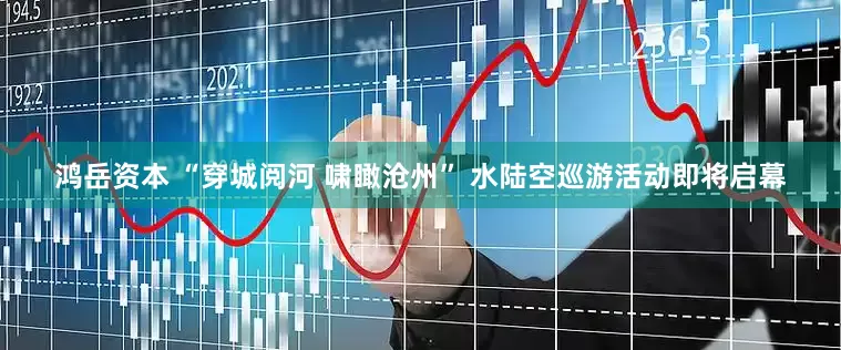 鸿岳资本 “穿城阅河 啸瞰沧州” 水陆空巡游活动即将启幕