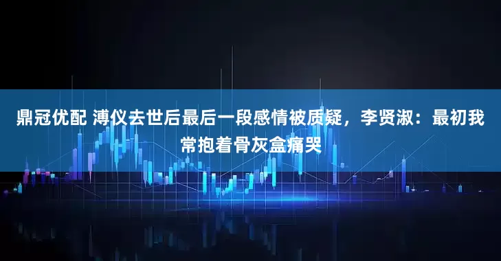 鼎冠优配 溥仪去世后最后一段感情被质疑，李贤淑：最初我常抱着骨灰盒痛哭