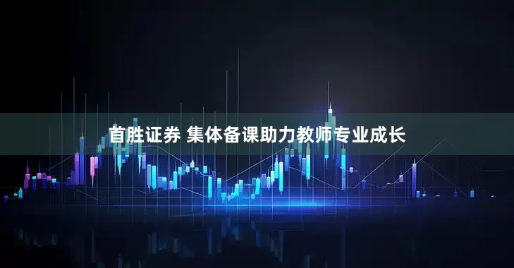 首胜证券 集体备课助力教师专业成长