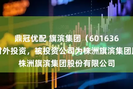鼎冠优配 旗滨集团（601636）新增一起对外投资，被投资公司为株洲旗滨集团股份有限公司