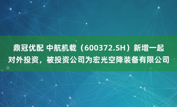 鼎冠优配 中航机载（600372.SH）新增一起对外投资，被投资公司为宏光空降装备有限公司