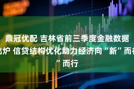 鼎冠优配 吉林省前三季度金融数据出炉 信贷结构优化助力经济向“新”而行