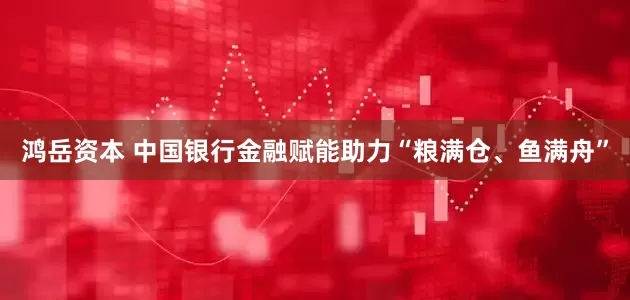 鸿岳资本 中国银行金融赋能助力“粮满仓、鱼满舟”