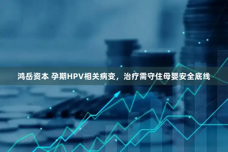 鸿岳资本 孕期HPV相关病变，治疗需守住母婴安全底线