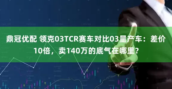 鼎冠优配 领克03TCR赛车对比03量产车：差价10倍，卖140万的底气在哪里？