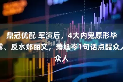 鼎冠优配 军演后，4大内鬼原形毕露、反水郑丽文，萧旭岑1句话点醒众人