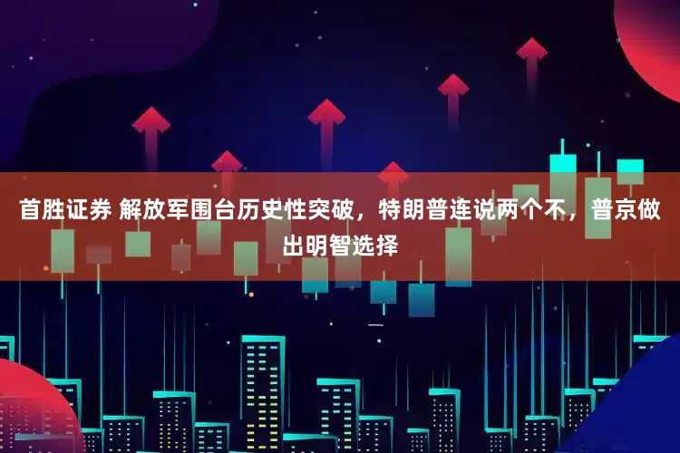 首胜证券 解放军围台历史性突破，特朗普连说两个不，普京做出明智选择