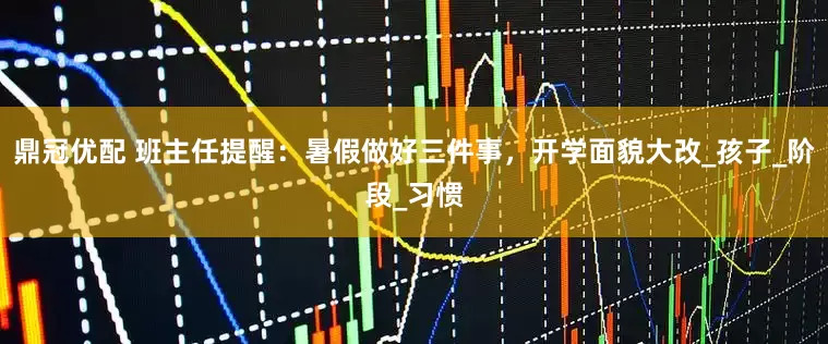 鼎冠优配 班主任提醒：暑假做好三件事，开学面貌大改_孩子_阶段_习惯