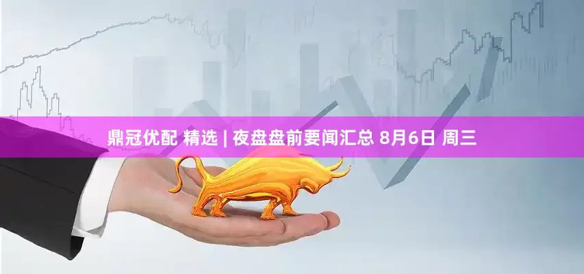 鼎冠优配 精选 | 夜盘盘前要闻汇总 8月6日 周三